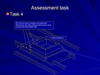 Assessment task
Task 4
  All minimum laps, overlaps and expansion
  allowances and other relevant dimensions must
  comply with SAA HB39 1997




                                                  300mmx300mm
 