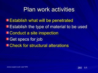 Plan work activities
   Establish what will be penetrated
   Establish the type of material to be used
   Conduct a site inspection
   Get specs for job
   Check for structural alterations



James Langston south west TAFE
                                              260 1/1
 