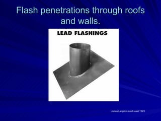 Flash penetrations through roofs
          and walls.




                       James Langston south west TAFE
 