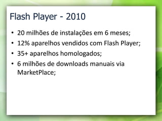 Flash Player - 2010<br />20 milhões de instalações em 6 meses;<br />12% aparelhos vendidos com Flash Player;<br />35+ apar...