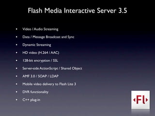 Flash Media Interactive Server 3.5

•   Video / Audio Streaming

•   Data / Message Broadcast and Sync

•   Dynamic Streaming

•   HD video (H.264 / AAC)

•   128-bit encryption / SSL

•   Server-side ActionScript / Shared Object

•   AMF 3.0 / SOAP / LDAP

•   Mobile video delivery to Flash Lite 3

•   DVR functionality

•   C++ plug-in
 