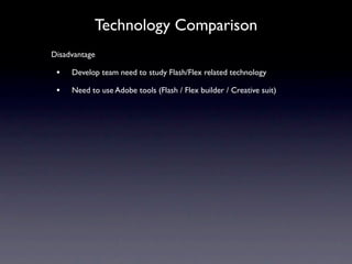 Technology Comparison
Disadvantage

 •   Develop team need to study Flash/Flex related technology

 •   Need to use Adobe tools (Flash / Flex builder / Creative suit)
 