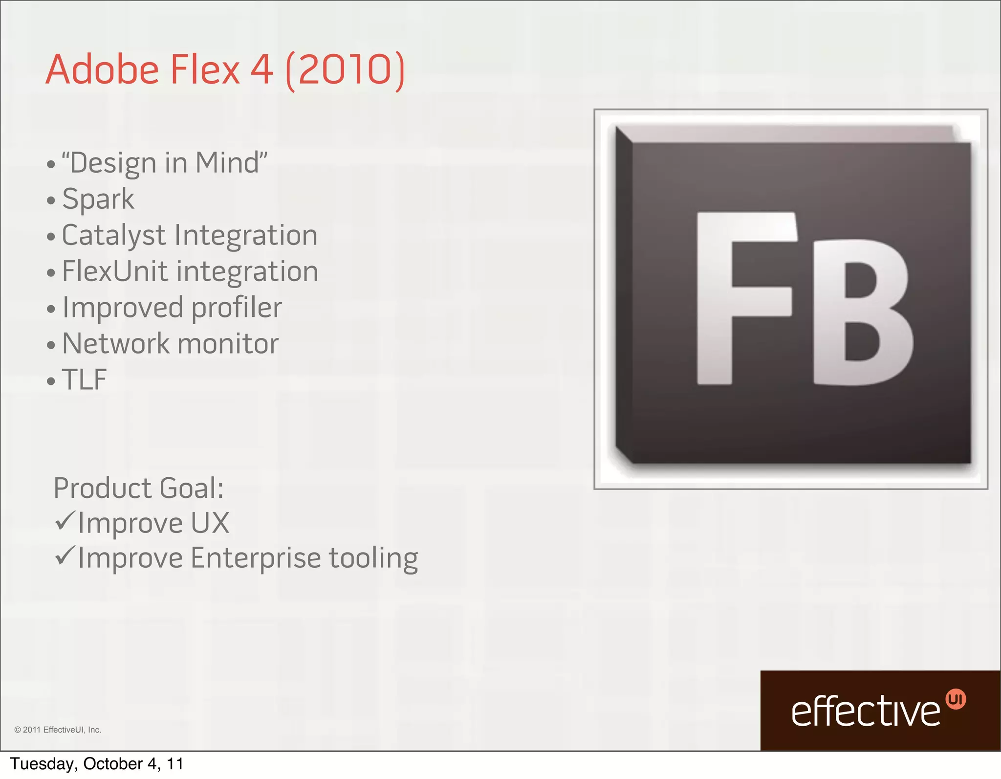 Adobe Flex 4 (2010)

        • “Design in Mind”
        • Spark
        • Catalyst Integration
        • FlexUnit integration
        • Improved profiler
        • Network monitor
        • TLF



          Product Goal:
          Improve UX
          Improve Enterprise tooling




© 2011 EffectiveUI, Inc.



Tuesday, October 4, 11
 
