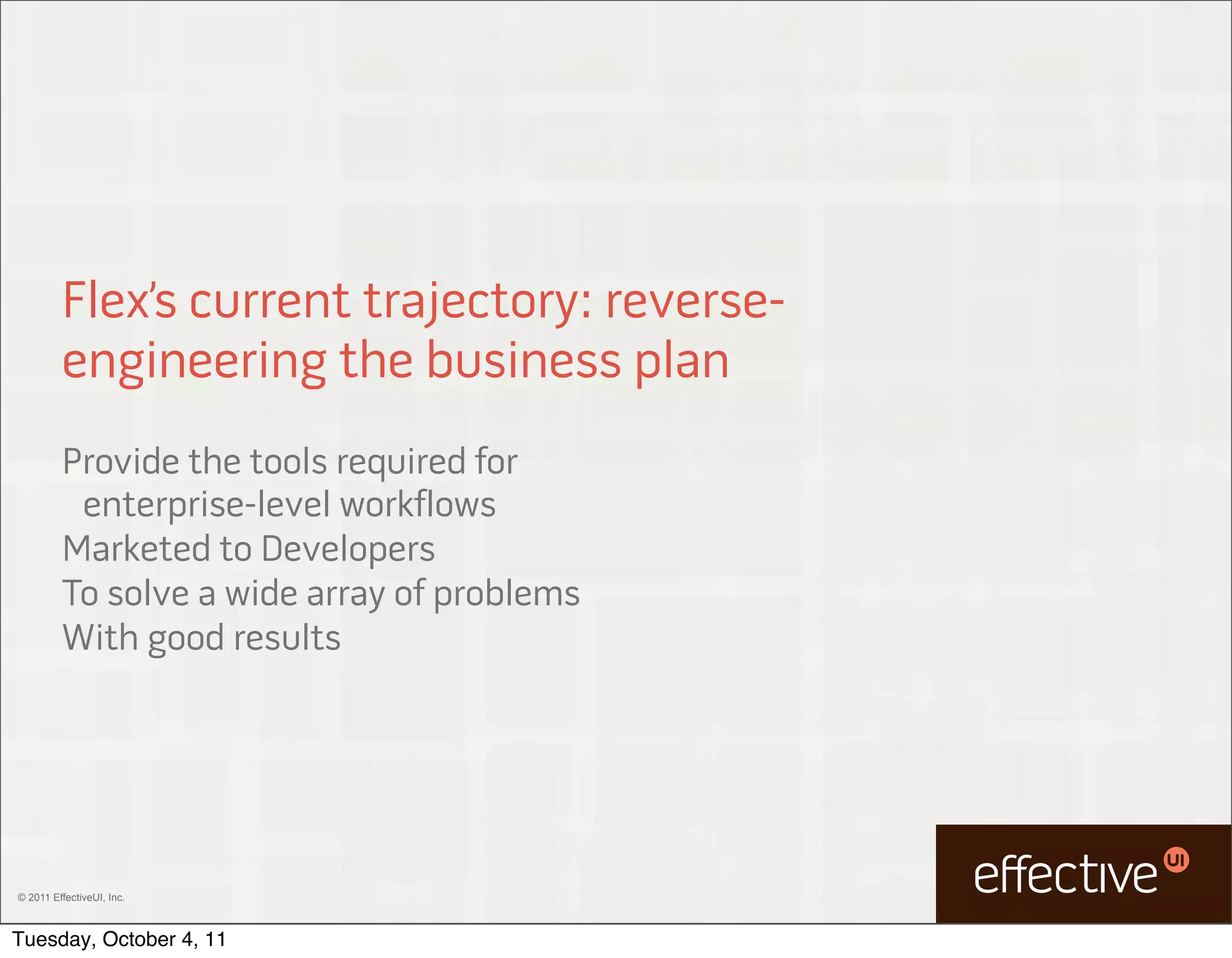 Flex’s current trajectory: reverse-
         engineering the business plan
         Provide the tools required for
          enterprise-level workflows
         Marketed to Developers
         To solve a wide array of problems
         With good results




© 2011 EffectiveUI, Inc.



Tuesday, October 4, 11
 