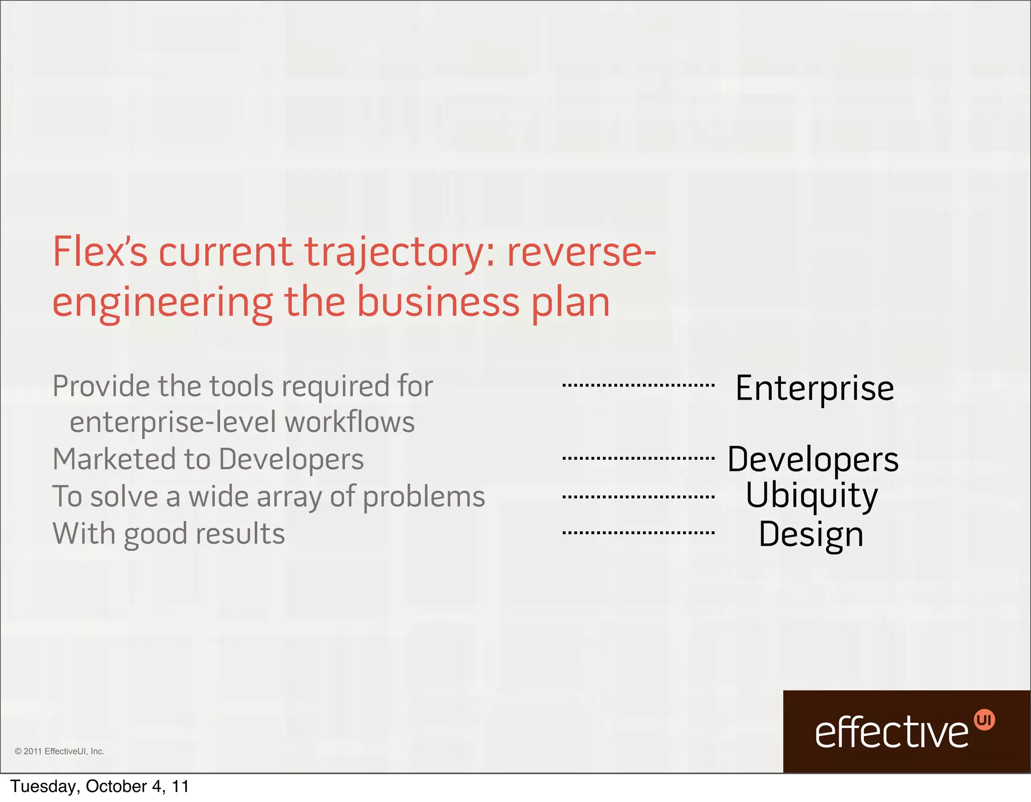 Flex’s current trajectory: reverse-
         engineering the business plan
         Provide the tools required for        Enterprise
          enterprise-level workflows
         Marketed to Developers                Developers
         To solve a wide array of problems      Ubiquity
         With good results                       Design




© 2011 EffectiveUI, Inc.



Tuesday, October 4, 11
 