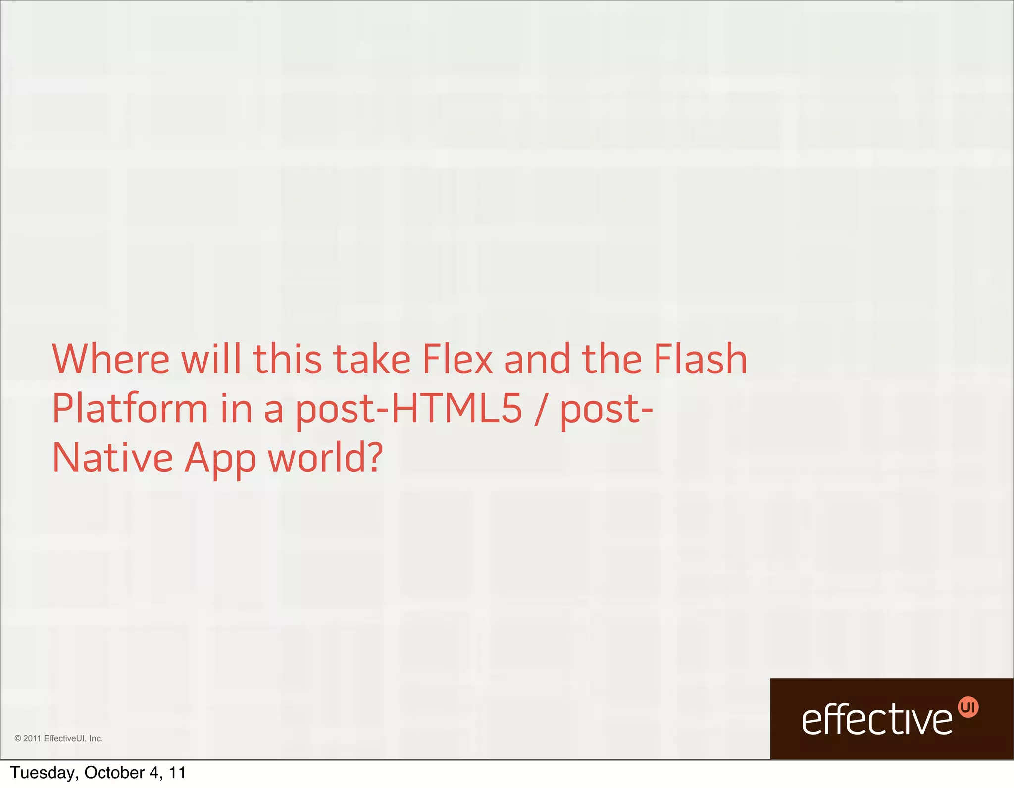 Where will this take Flex and the Flash
         Platform in a post-HTML5 / post-
         Native App world?




© 2011 EffectiveUI, Inc.



Tuesday, October 4, 11
 