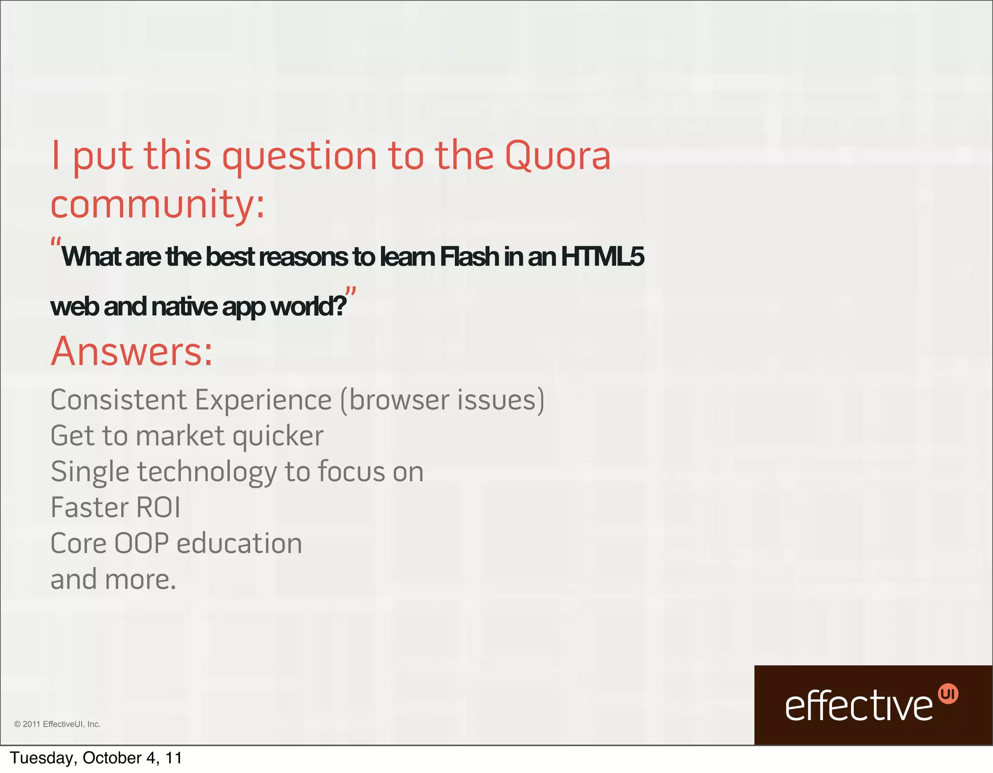I put this question to the Quora
         community:
         “What are the best reasons to learn Flash in an HTML5
         web and native app world?”
         Answers:
         Consistent Experience (browser issues)
         Get to market quicker
         Single technology to focus on
         Faster ROI
         Core OOP education
         and more.



© 2011 EffectiveUI, Inc.



Tuesday, October 4, 11
 