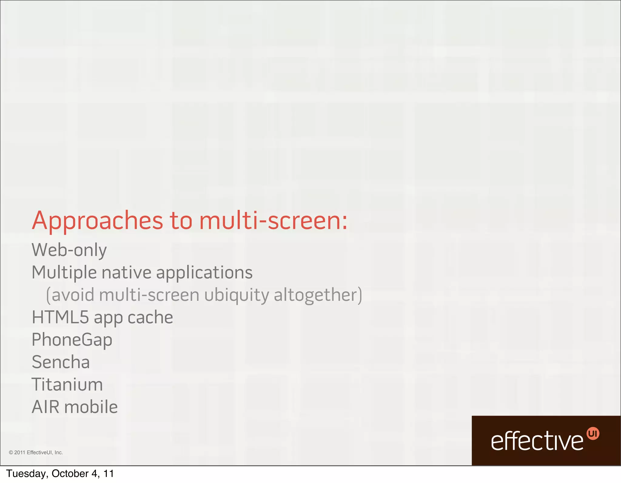 Approaches to multi-screen:
         Web-only
         Multiple native applications
           (avoid multi-screen ubiquity altogether)
         HTML5 app cache
         PhoneGap
         Sencha
         Titanium
         AIR mobile

© 2011 EffectiveUI, Inc.



Tuesday, October 4, 11
 