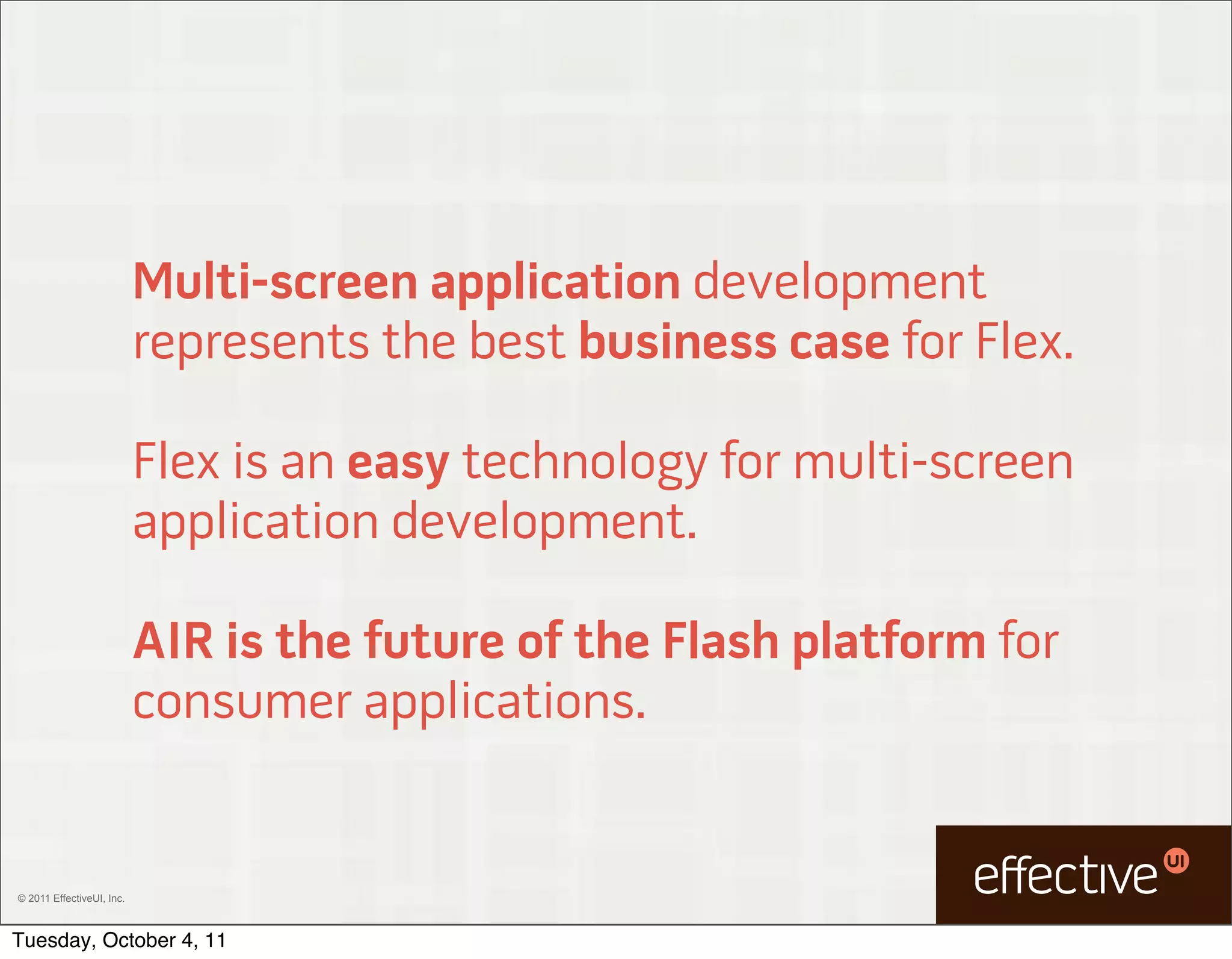 Multi-screen application development
                           represents the best business case for Flex.

                           Flex is an easy technology for multi-screen
                           application development.

                           AIR is the future of the Flash platform for
                           consumer applications.


© 2011 EffectiveUI, Inc.



Tuesday, October 4, 11
 
