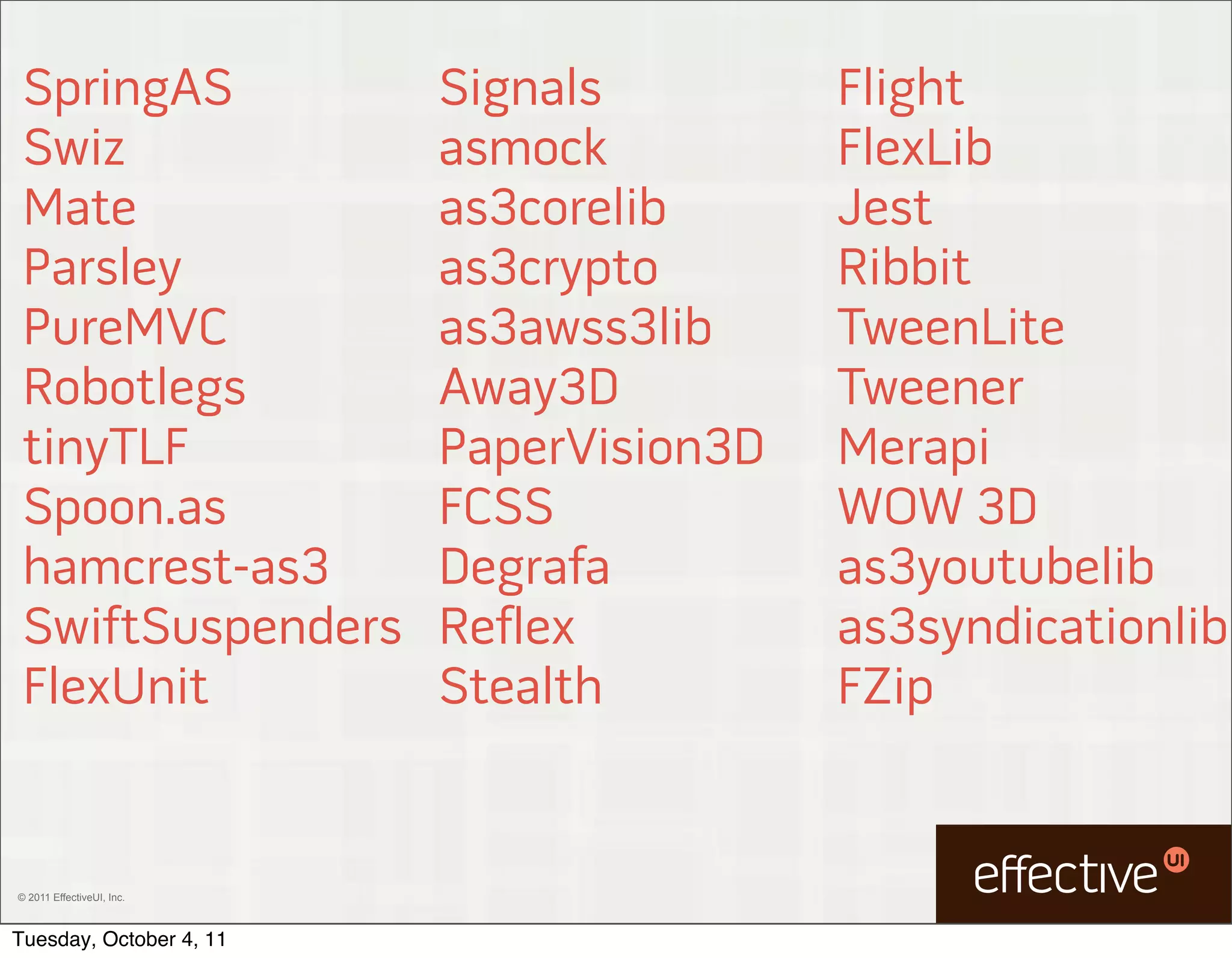 SpringAS                  Signals         Flight
 Swiz                      asmock          FlexLib
 Mate                      as3corelib      Jest
 Parsley                   as3crypto       Ribbit
 PureMVC                   as3awss3lib     TweenLite
 Robotlegs                 Away3D          Tweener
 tinyTLF                   PaperVision3D   Merapi
 Spoon.as                  FCSS            WOW 3D
 hamcrest-as3              Degrafa         as3youtubelib
 SwiftSuspenders           Reflex          as3syndicationlib
 FlexUnit                  Stealth         FZip


© 2011 EffectiveUI, Inc.



Tuesday, October 4, 11
 