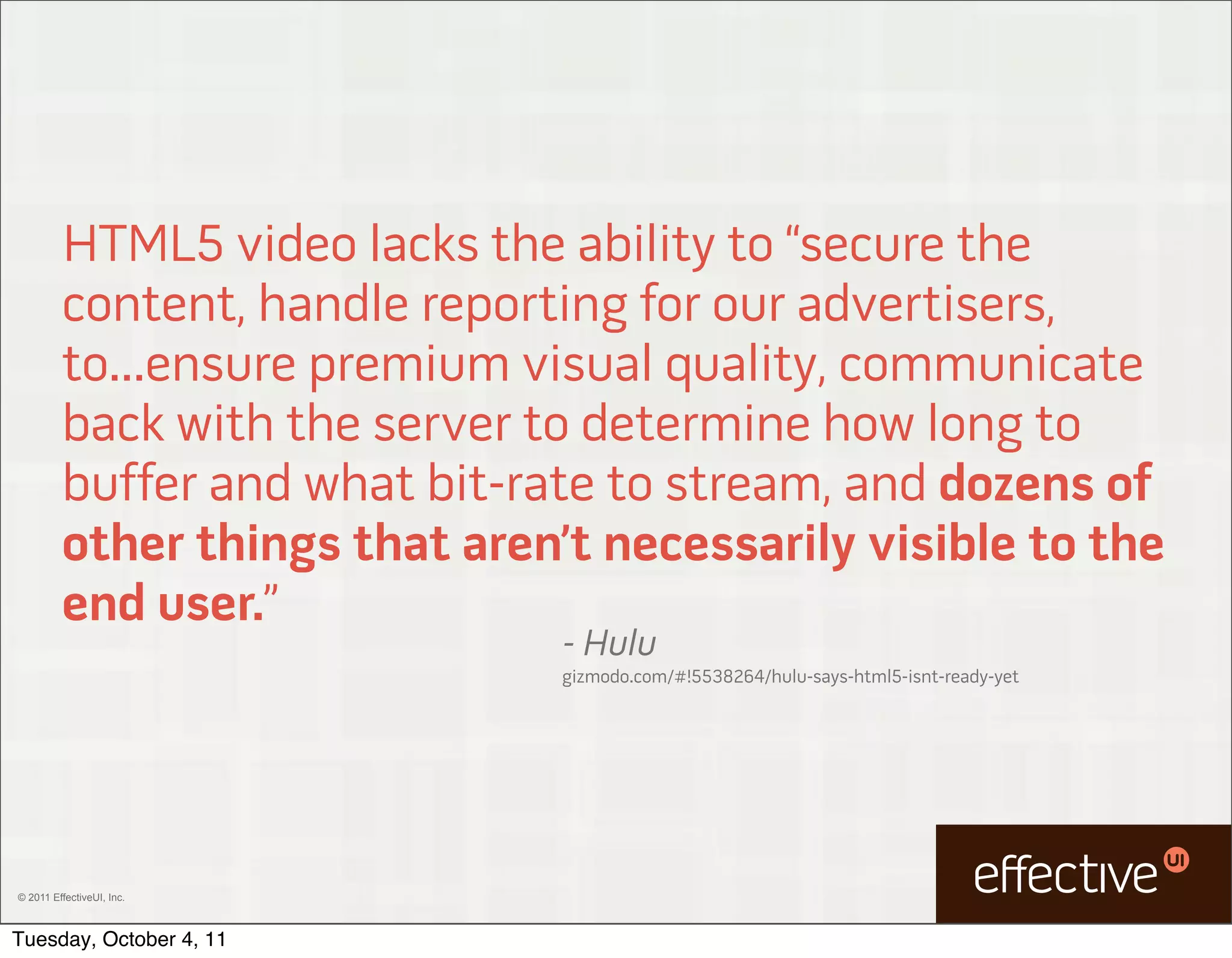 HTML5 video lacks the ability to “secure the
         content, handle reporting for our advertisers,
         to...ensure premium visual quality, communicate
         back with the server to determine how long to
         buffer and what bit-rate to stream, and dozens of
         other things that aren’t necessarily visible to the
         end user.”
                                - Hulu
                                gizmodo.com/#!5538264/hulu-says-html5-isnt-ready-yet




© 2011 EffectiveUI, Inc.



Tuesday, October 4, 11
 