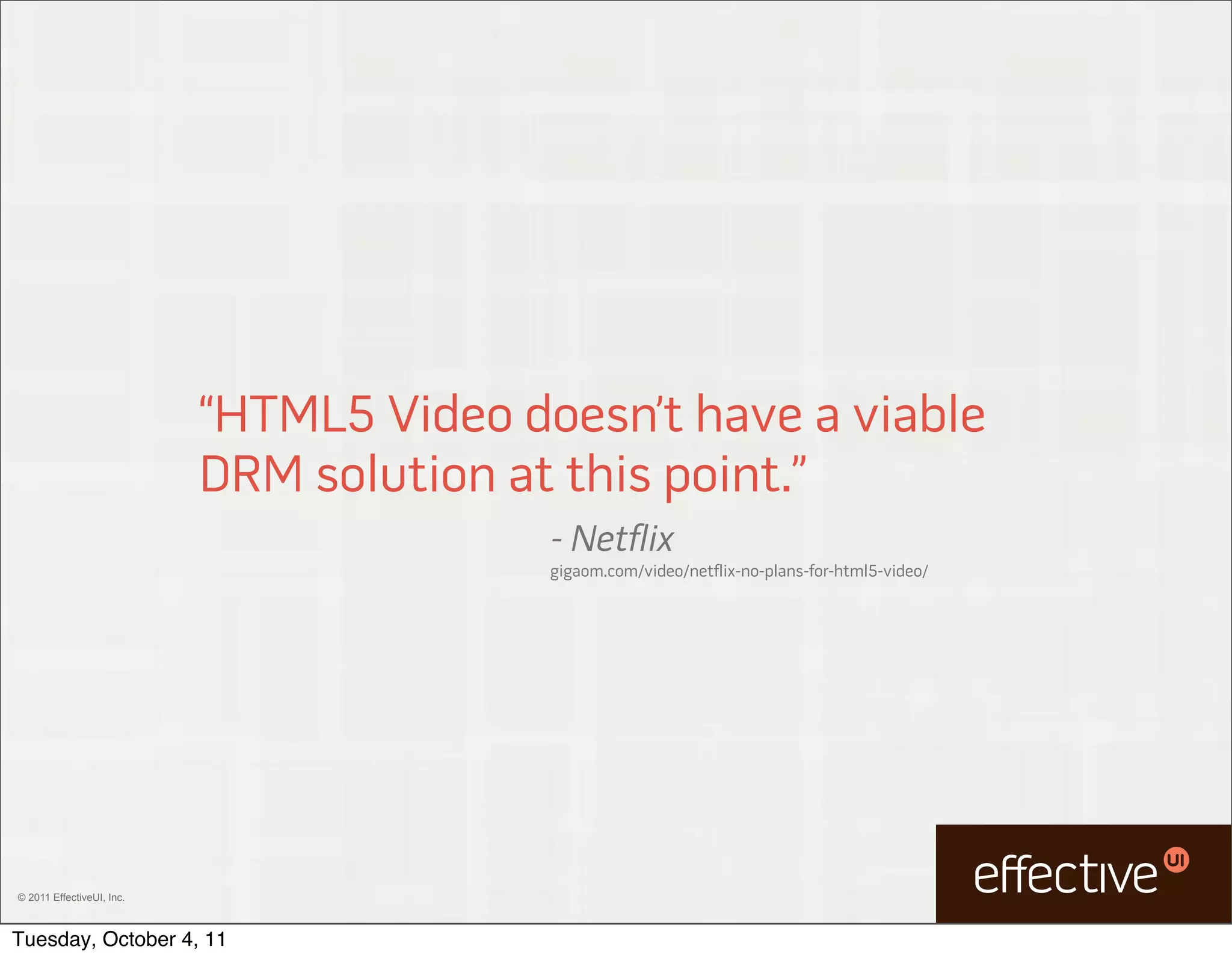 “HTML5 Video doesn’t have a viable
                           DRM solution at this point.”
                                          - Netflix
                                          gigaom.com/video/netflix-no-plans-for-html5-video/




© 2011 EffectiveUI, Inc.



Tuesday, October 4, 11
 