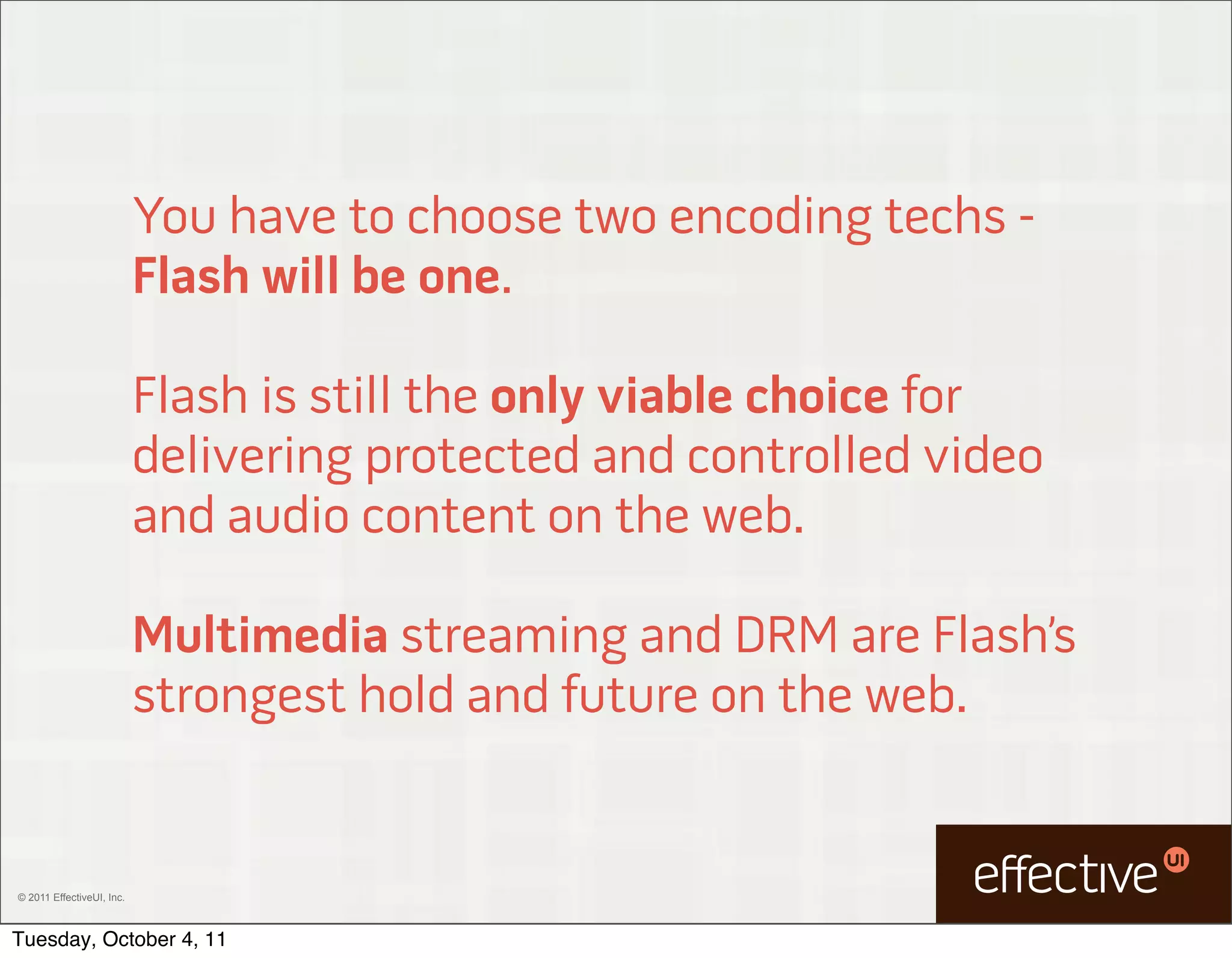 You have to choose two encoding techs -
                           Flash will be one.

                           Flash is still the only viable choice for
                           delivering protected and controlled video
                           and audio content on the web.

                           Multimedia streaming and DRM are Flash’s
                           strongest hold and future on the web.


© 2011 EffectiveUI, Inc.



Tuesday, October 4, 11
 