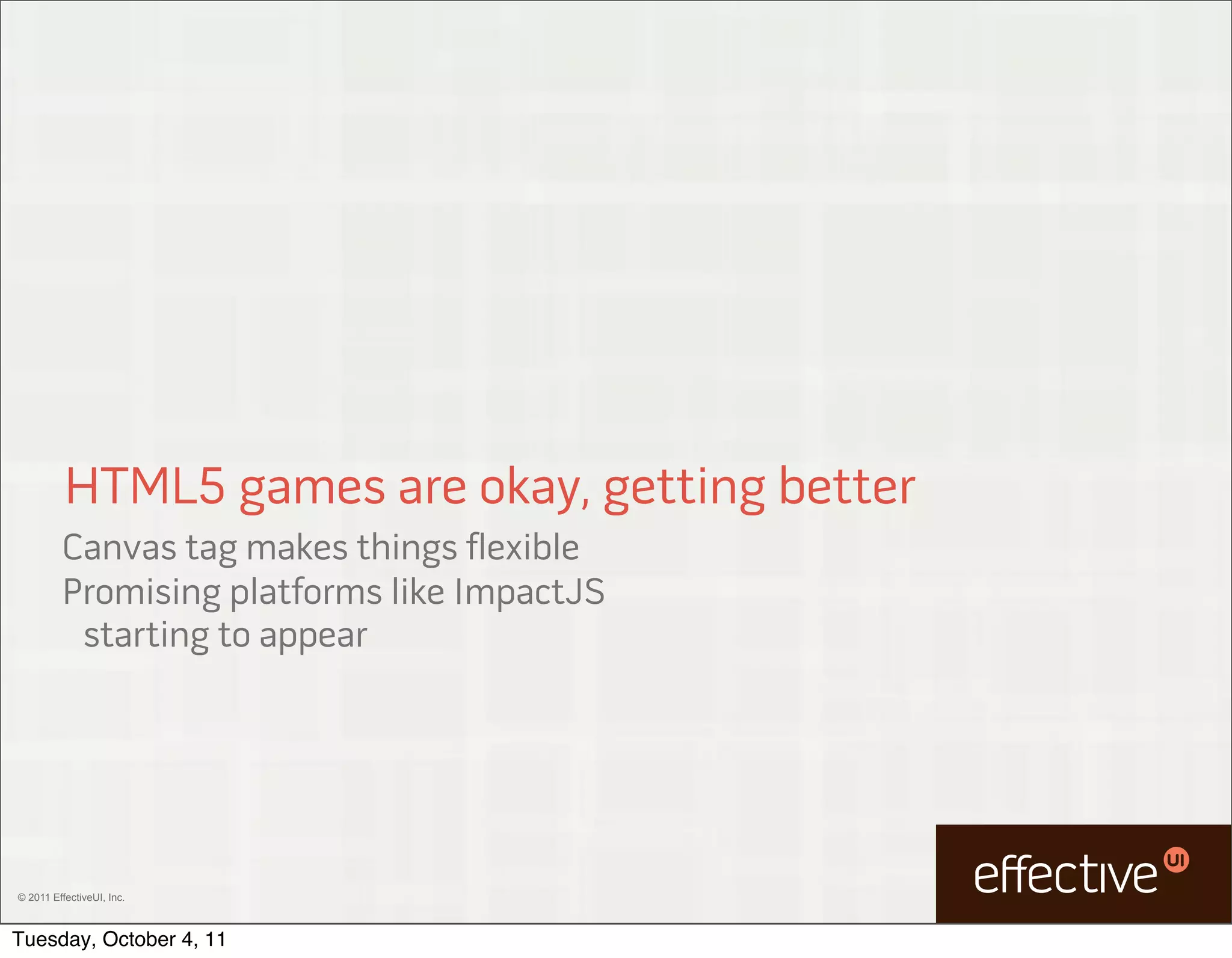 HTML5 games are okay, getting better
         Canvas tag makes things flexible
         Promising platforms like ImpactJS
          starting to appear




© 2011 EffectiveUI, Inc.



Tuesday, October 4, 11
 