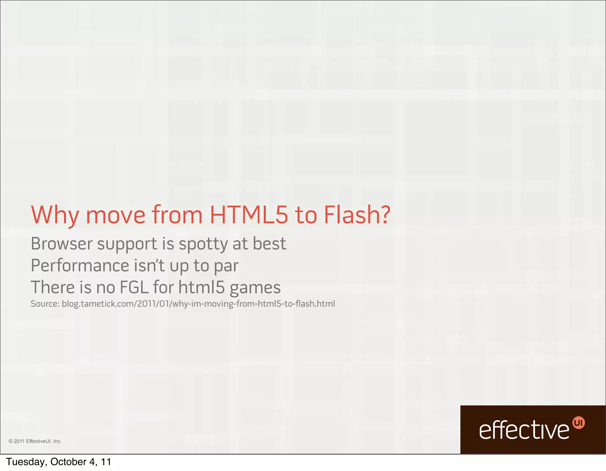 Why move from HTML5 to Flash?
         Browser support is spotty at best
         Performance isn’t up to par
         There is no FGL for html5 games
         Source: blog.tametick.com/2011/01/why-im-moving-from-html5-to-flash.html




© 2011 EffectiveUI, Inc.



Tuesday, October 4, 11
 