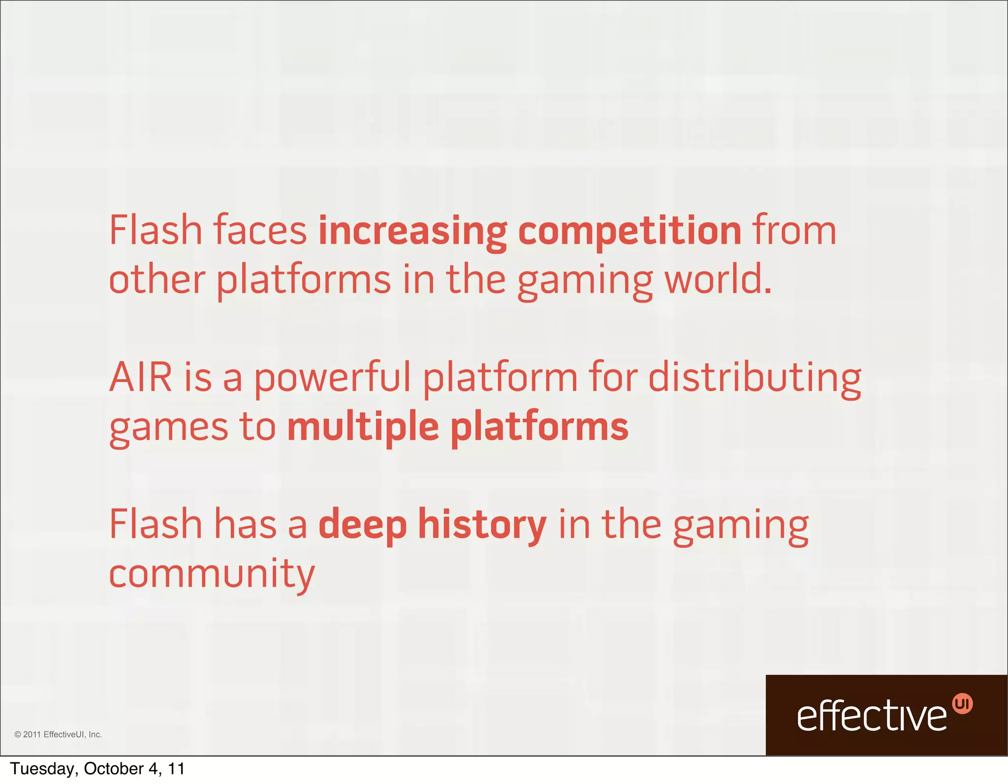 Flash faces increasing competition from
                           other platforms in the gaming world.

                           AIR is a powerful platform for distributing
                           games to multiple platforms

                           Flash has a deep history in the gaming
                           community


© 2011 EffectiveUI, Inc.



Tuesday, October 4, 11
 