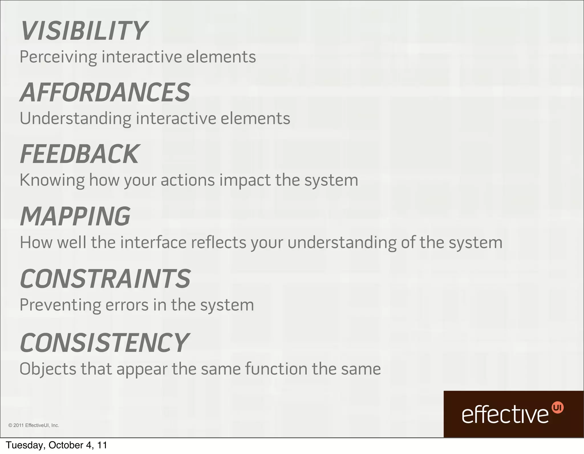 VISIBILITY
     Perceiving interactive elements

     AFFORDANCES
     Understanding interactive elements

     FEEDBACK
     Knowing how your actions impact the system

     MAPPING
     How well the interface reflects your understanding of the system

     CONSTRAINTS
     Preventing errors in the system

     CONSISTENCY
     Objects that appear the same function the same

© 2011 EffectiveUI, Inc.



Tuesday, October 4, 11
 