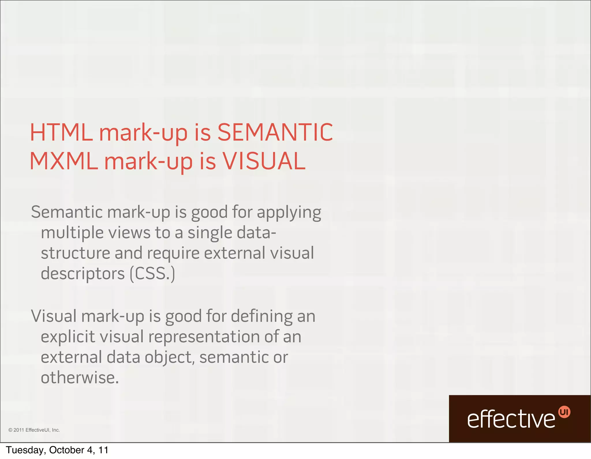 HTML mark-up is SEMANTIC
         MXML mark-up is VISUAL
          Semantic mark-up is good for applying
           multiple views to a single data-
           structure and require external visual
           descriptors (CSS.)

          Visual mark-up is good for defining an
           explicit visual representation of an
           external data object, semantic or
           otherwise.

© 2011 EffectiveUI, Inc.



Tuesday, October 4, 11
 