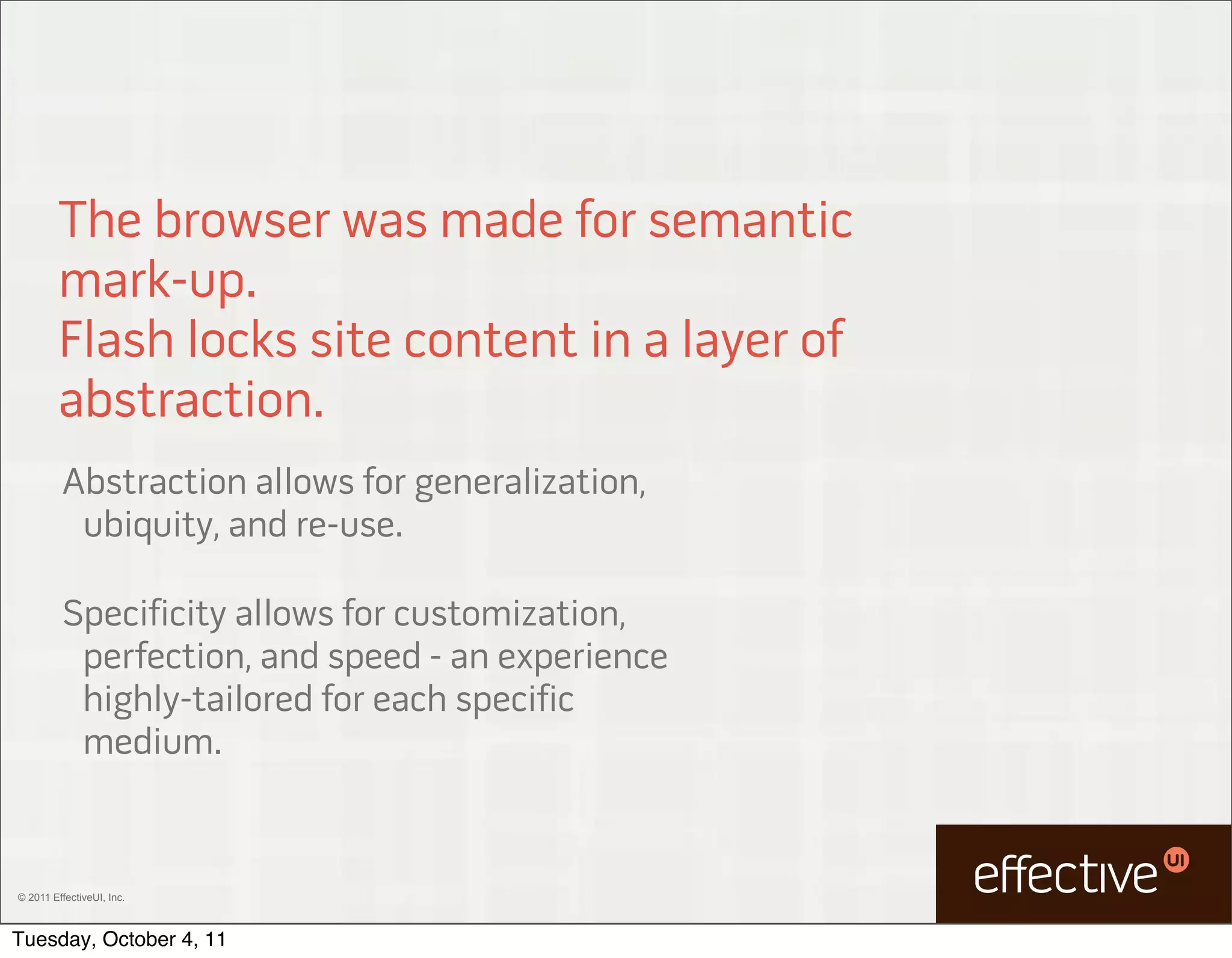 The browser was made for semantic
         mark-up.
         Flash locks site content in a layer of
         abstraction.
         Abstraction allows for generalization,
          ubiquity, and re-use.

         Specificity allows for customization,
          perfection, and speed - an experience
          highly-tailored for each specific
          medium.


© 2011 EffectiveUI, Inc.



Tuesday, October 4, 11
 