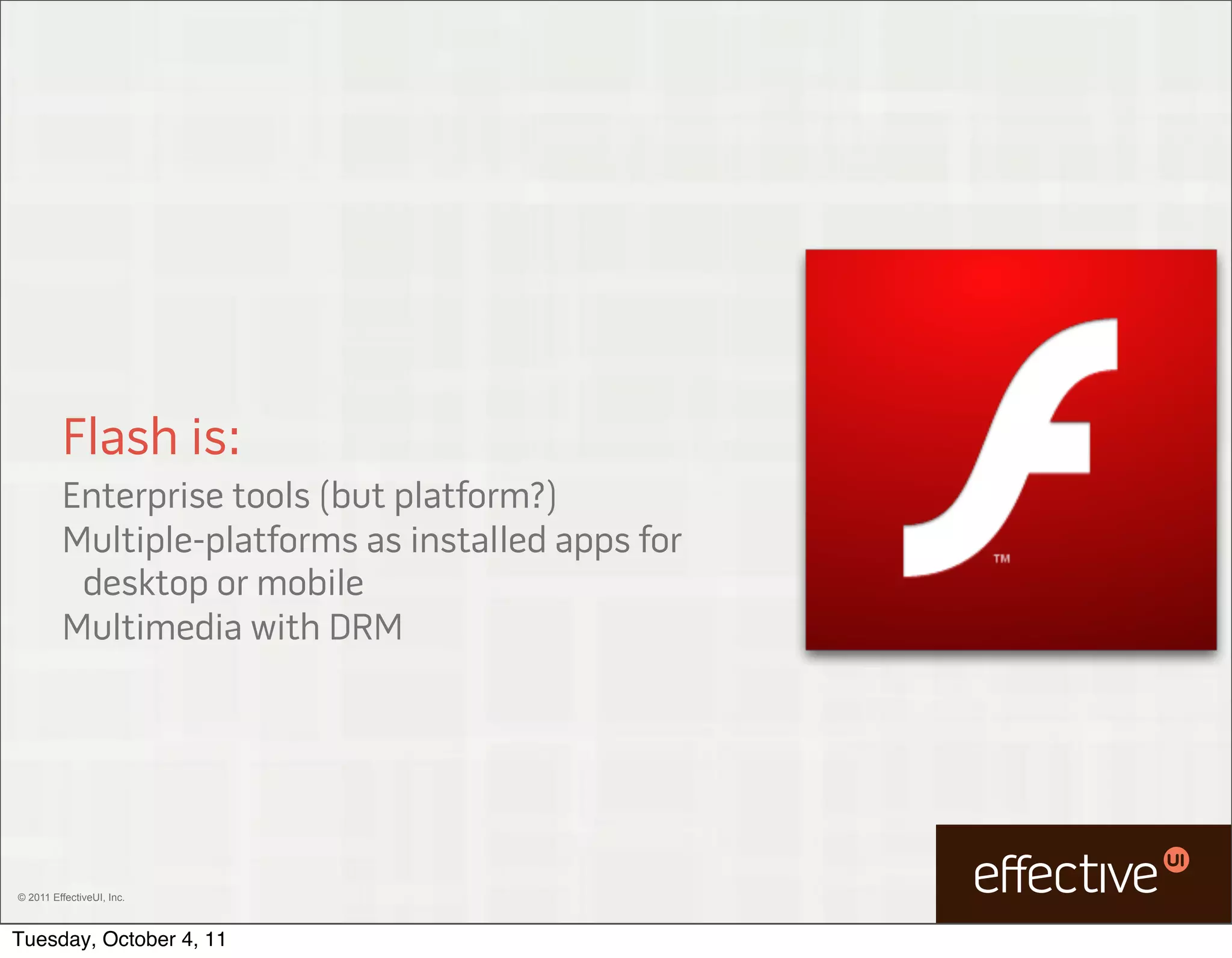 Flash is:
         Enterprise tools (but platform?)
         Multiple-platforms as installed apps for
          desktop or mobile
         Multimedia with DRM




© 2011 EffectiveUI, Inc.



Tuesday, October 4, 11
 