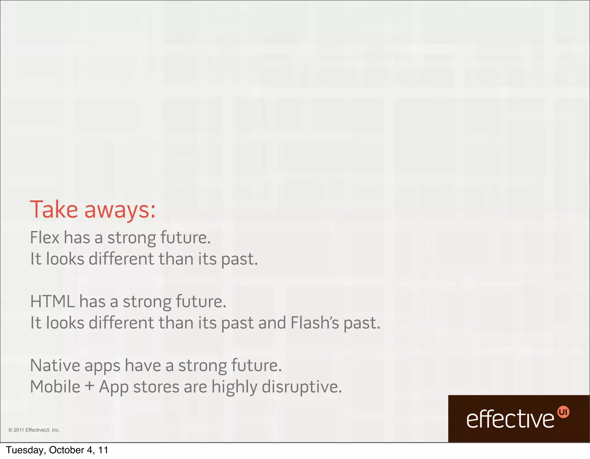 Take aways:
         Flex has a strong future.
         It looks different than its past.

         HTML has a strong future.
         It looks different than its past and Flash’s past.

         Native apps have a strong future.
         Mobile + App stores are highly disruptive.

© 2011 EffectiveUI, Inc.



Tuesday, October 4, 11
 