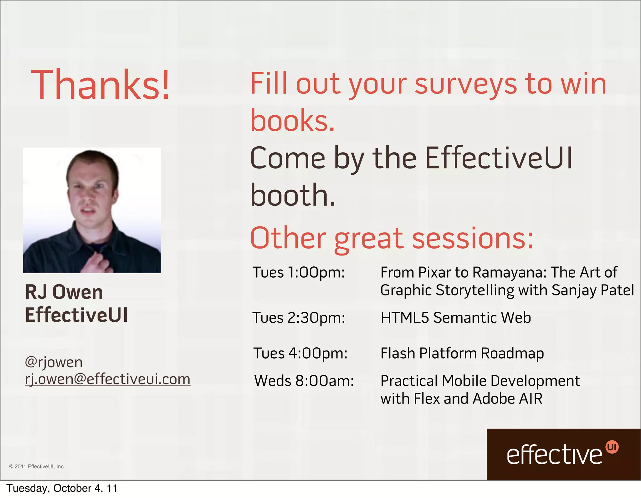 Thanks!                Fill out your surveys to win
                                books.
                                Come by the EffectiveUI
                                booth.
                                Other great sessions:
                                Tues 1:00pm:   From Pixar to Ramayana: The Art of
      RJ Owen                                  Graphic Storytelling with Sanjay Patel
      EffectiveUI               Tues 2:30pm:   HTML5 Semantic Web

                                Tues 4:00pm:   Flash Platform Roadmap
      @rjowen
      rj.owen@effectiveui.com   Weds 8:00am:   Practical Mobile Development
                                               with Flex and Adobe AIR



© 2011 EffectiveUI, Inc.



Tuesday, October 4, 11
 