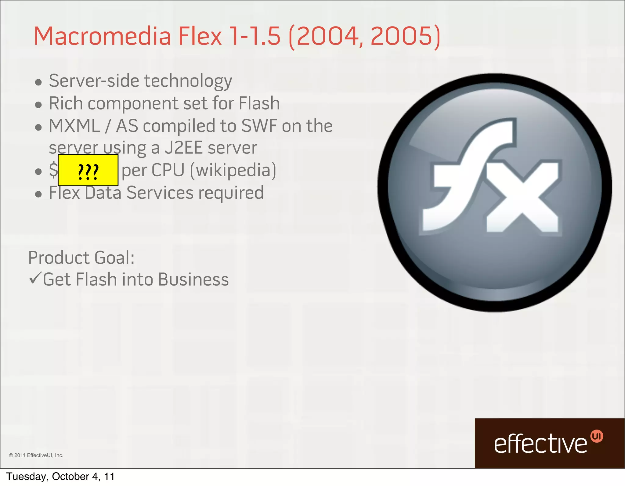 Macromedia Flex 1-1.5 (2004, 2005)
          • Server-side technology
          • Rich component set for Flash
          • MXML / AS compiled to SWF on the
            server using a J2EE server
          • $15,000 per CPU (wikipedia)
                ???
          • Flex Data Services required


        Product Goal:
        Get Flash into Business




© 2011 EffectiveUI, Inc.



Tuesday, October 4, 11
 