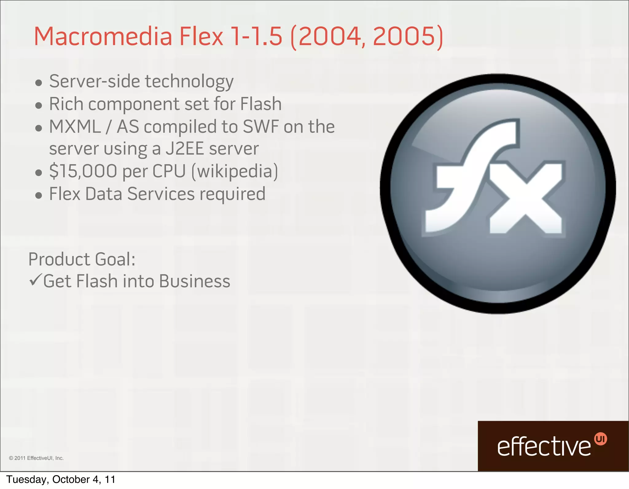Macromedia Flex 1-1.5 (2004, 2005)
          • Server-side technology
          • Rich component set for Flash
          • MXML / AS compiled to SWF on the
            server using a J2EE server
          • $15,000 per CPU (wikipedia)
          • Flex Data Services required


        Product Goal:
        Get Flash into Business




© 2011 EffectiveUI, Inc.



Tuesday, October 4, 11
 