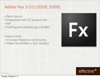 Adobe Flex 3-3.5 (2008, 2009)

        • Open Source
        • Integration with CS product line
        • AIR
        • Profiling and refactoring in Builder



        Product Goal:
        Increase Adoption, Community
        Make Flex Builder a “real” product




© 2011 EffectiveUI, Inc.



Tuesday, October 4, 11
 