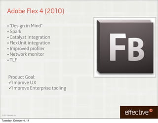 Adobe Flex 4 (2010)

        • “Design in Mind”
        • Spark
        • Catalyst Integration
        • FlexUnit integration
        • Improved profiler
        • Network monitor
        • TLF



          Product Goal:
          Improve UX
          Improve Enterprise tooling




© 2011 EffectiveUI, Inc.



Tuesday, October 4, 11
 