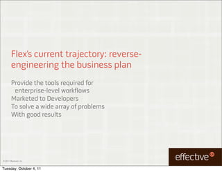 Flex’s current trajectory: reverse-
         engineering the business plan
         Provide the tools required for
          enterprise-level workflows
         Marketed to Developers
         To solve a wide array of problems
         With good results




© 2011 EffectiveUI, Inc.



Tuesday, October 4, 11
 