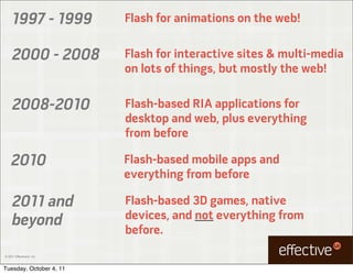 1997 - 1999           Flash for animations on the web!

     2000 - 2008           Flash for interactive sites & multi-media
                           on lots of things, but mostly the web!

     2008-2010             Flash-based RIA applications for
                           desktop and web, plus everything
                           from before

    2010                   Flash-based mobile apps and
                           everything from before

     2011 and              Flash-based 3D games, native
     beyond                devices, and not everything from
                           before.
© 2011 EffectiveUI, Inc.



Tuesday, October 4, 11
 