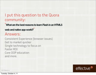 I put this question to the Quora
         community:
         “What are the best reasons to learn Flash in an HTML5
         web and native app world?”
         Answers:
         Consistent Experience (browser issues)
         Get to market quicker
         Single technology to focus on
         Faster ROI
         Core OOP education
         and more.



© 2011 EffectiveUI, Inc.



Tuesday, October 4, 11
 