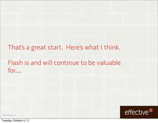 That’s a great start. Here’s what I think.

         Flash is and will continue to be valuable
         for....




© 2011 EffectiveUI, Inc.



Tuesday, October 4, 11
 