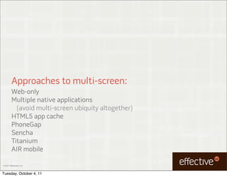 Approaches to multi-screen:
         Web-only
         Multiple native applications
           (avoid multi-screen ubiquity altogether)
         HTML5 app cache
         PhoneGap
         Sencha
         Titanium
         AIR mobile

© 2011 EffectiveUI, Inc.



Tuesday, October 4, 11
 