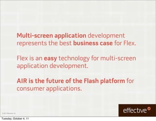 Multi-screen application development
                           represents the best business case for Flex.

                           Flex is an easy technology for multi-screen
                           application development.

                           AIR is the future of the Flash platform for
                           consumer applications.


© 2011 EffectiveUI, Inc.



Tuesday, October 4, 11
 