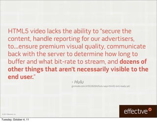 HTML5 video lacks the ability to “secure the
         content, handle reporting for our advertisers,
         to...ensure premium visual quality, communicate
         back with the server to determine how long to
         buffer and what bit-rate to stream, and dozens of
         other things that aren’t necessarily visible to the
         end user.”
                                - Hulu
                                gizmodo.com/#!5538264/hulu-says-html5-isnt-ready-yet




© 2011 EffectiveUI, Inc.



Tuesday, October 4, 11
 