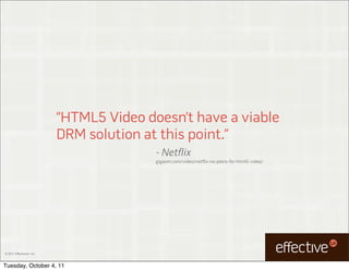“HTML5 Video doesn’t have a viable
                           DRM solution at this point.”
                                          - Netflix
                                          gigaom.com/video/netflix-no-plans-for-html5-video/




© 2011 EffectiveUI, Inc.



Tuesday, October 4, 11
 