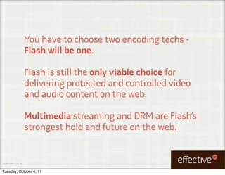 You have to choose two encoding techs -
                           Flash will be one.

                           Flash is still the only viable choice for
                           delivering protected and controlled video
                           and audio content on the web.

                           Multimedia streaming and DRM are Flash’s
                           strongest hold and future on the web.


© 2011 EffectiveUI, Inc.



Tuesday, October 4, 11
 
