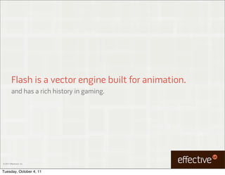 Flash is a vector engine built for animation.
         and has a rich history in gaming.




© 2011 EffectiveUI, Inc.



Tuesday, October 4, 11
 