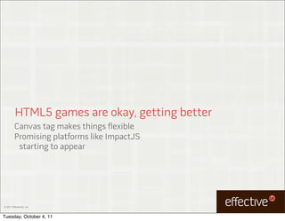 HTML5 games are okay, getting better
         Canvas tag makes things flexible
         Promising platforms like ImpactJS
          starting to appear




© 2011 EffectiveUI, Inc.



Tuesday, October 4, 11
 