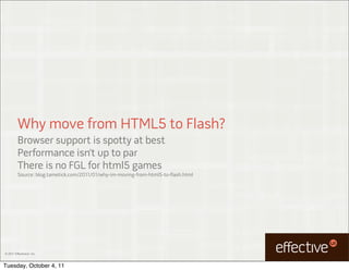 Why move from HTML5 to Flash?
         Browser support is spotty at best
         Performance isn’t up to par
         There is no FGL for html5 games
         Source: blog.tametick.com/2011/01/why-im-moving-from-html5-to-flash.html




© 2011 EffectiveUI, Inc.



Tuesday, October 4, 11
 
