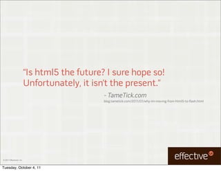 “Is html5 the future? I sure hope so!
                           Unfortunately, it isn’t the present.”
                                                - TameTick.com
                                                blog.tametick.com/2011/01/why-im-moving-from-html5-to-flash.html




© 2011 EffectiveUI, Inc.



Tuesday, October 4, 11
 