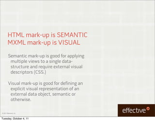 HTML mark-up is SEMANTIC
         MXML mark-up is VISUAL
          Semantic mark-up is good for applying
           multiple views to a single data-
           structure and require external visual
           descriptors (CSS.)

          Visual mark-up is good for defining an
           explicit visual representation of an
           external data object, semantic or
           otherwise.

© 2011 EffectiveUI, Inc.



Tuesday, October 4, 11
 