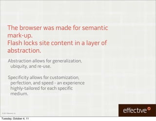 The browser was made for semantic
         mark-up.
         Flash locks site content in a layer of
         abstraction.
         Abstraction allows for generalization,
          ubiquity, and re-use.

         Specificity allows for customization,
          perfection, and speed - an experience
          highly-tailored for each specific
          medium.


© 2011 EffectiveUI, Inc.



Tuesday, October 4, 11
 