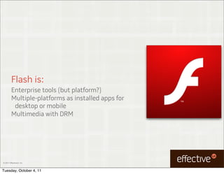 Flash is:
         Enterprise tools (but platform?)
         Multiple-platforms as installed apps for
          desktop or mobile
         Multimedia with DRM




© 2011 EffectiveUI, Inc.



Tuesday, October 4, 11
 