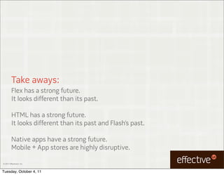 Take aways:
         Flex has a strong future.
         It looks different than its past.

         HTML has a strong future.
         It looks different than its past and Flash’s past.

         Native apps have a strong future.
         Mobile + App stores are highly disruptive.

© 2011 EffectiveUI, Inc.



Tuesday, October 4, 11
 