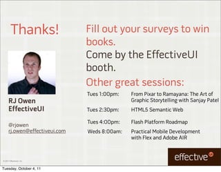 Thanks!                Fill out your surveys to win
                                books.
                                Come by the EffectiveUI
                                booth.
                                Other great sessions:
                                Tues 1:00pm:   From Pixar to Ramayana: The Art of
      RJ Owen                                  Graphic Storytelling with Sanjay Patel
      EffectiveUI               Tues 2:30pm:   HTML5 Semantic Web

                                Tues 4:00pm:   Flash Platform Roadmap
      @rjowen
      rj.owen@effectiveui.com   Weds 8:00am:   Practical Mobile Development
                                               with Flex and Adobe AIR



© 2011 EffectiveUI, Inc.



Tuesday, October 4, 11
 