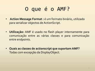 O que é o AMF?ActionMessageFormat: é um formato binário, utilizado para serializar objectos de ActionScript.Utilização: AMF é usado no flash player internamente para comunicação entre as várias classes e para comunicação entre endpoints.Quais as classes de actionscript que suportam AMF?Todas com excepção da DisplayObject.4
