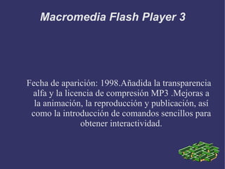 Fecha de aparición: 1998.Añadida la transparencia alfa y la licencia de compresión MP3 .Mejoras a la animación, la reproducción y publicación, así como la introducción de comandos sencillos para obtener interactividad. Macromedia Flash Player 3 